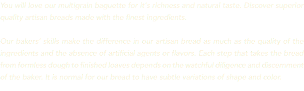 You will love our multigrain baguette for it's richness and natural taste. Discover superior quality artisan breads made with the finest ingredients. Our bakers’ skills make the difference in our artisan bread as much as the quality of the ingredients and the absence of artificial agents or flavors. Each step that takes the bread from formless dough to finished loaves depends on the watchful diligence and discernment of the baker. It is normal for our bread to have subtle variations of shape and color.