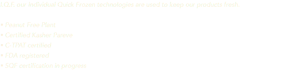 I.Q.F. our Individual Quick Frozen technologies are used to keep our products fresh. • Peanut Free Plant • Certified Kasher Pareve • C-TPAT certified • FDA registered • SQF certification in progress