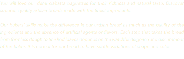 You will love our demi ciabatta baguettes for their richness and natural taste. Discover superior quality artisan breads made with the finest ingredients. Our bakers’ skills make the difference in our artisan bread as much as the quality of the ingredients and the absence of artificial agents or flavors. Each step that takes the bread from formless dough to finished loaves depends on the watchful diligence and discernment of the baker. It is normal for our bread to have subtle variations of shape and color.