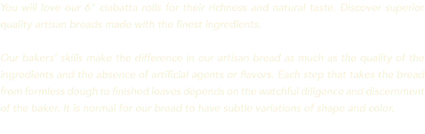 You will love our 6" ciabatta rolls for their richness and natural taste. Discover superior quality artisan breads made with the finest ingredients. Our bakers’ skills make the difference in our artisan bread as much as the quality of the ingredients and the absence of artificial agents or flavors. Each step that takes the bread from formless dough to finished loaves depends on the watchful diligence and discernment of the baker. It is normal for our bread to have subtle variations of shape and color. 