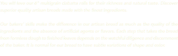 You will love our 6" multigrain ciabatta rolls for their richness and natural taste. Discover superior quality artisan breads made with the finest ingredients. Our bakers’ skills make the difference in our artisan bread as much as the quality of the ingredients and the absence of artificial agents or flavors. Each step that takes the bread from formless dough to finished loaves depends on the watchful diligence and discernment of the baker. It is normal for our bread to have subtle variations of shape and color. 