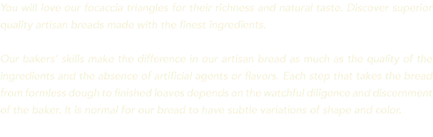 You will love our focaccia triangles for their richness and natural taste. Discover superior quality artisan breads made with the finest ingredients. Our bakers’ skills make the difference in our artisan bread as much as the quality of the ingredients and the absence of artificial agents or flavors. Each step that takes the bread from formless dough to finished loaves depends on the watchful diligence and discernment of the baker. It is normal for our bread to have subtle variations of shape and color. 