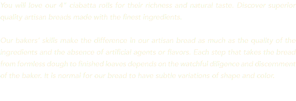 You will love our 4" ciabatta rolls for their richness and natural taste. Discover superior quality artisan breads made with the finest ingredients. Our bakers’ skills make the difference in our artisan bread as much as the quality of the ingredients and the absence of artificial agents or flavors. Each step that takes the bread from formless dough to finished loaves depends on the watchful diligence and discernment of the baker. It is normal for our bread to have subtle variations of shape and color. 