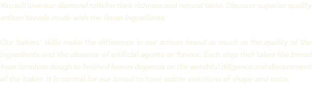 You will love our diamond rolls for their richness and natural taste. Discover superior quality artisan breads made with the finest ingredients. Our bakers’ skills make the difference in our artisan bread as much as the quality of the ingredients and the absence of artificial agents or flavors. Each step that takes the bread from formless dough to finished loaves depends on the watchful diligence and discernment of the baker. It is normal for our bread to have subtle variations of shape and color. 