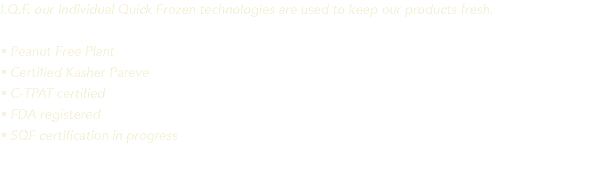 I.Q.F. our Individual Quick Frozen technologies are used to keep our products fresh. • Peanut Free Plant • Certified Kasher Pareve • C-TPAT certified • FDA registered • SQF certification in progress 