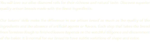 You will love our olive diamond rolls for their richness and natural taste. Discover superior quality artisan breads made with the finest ingredients. Our bakers’ skills make the difference in our artisan bread as much as the quality of the ingredients and the absence of artificial agents or flavors. Each step that takes the bread from formless dough to finished loaves depends on the watchful diligence and discernment of the baker. It is normal for our bread to have subtle variations of shape and color. 
