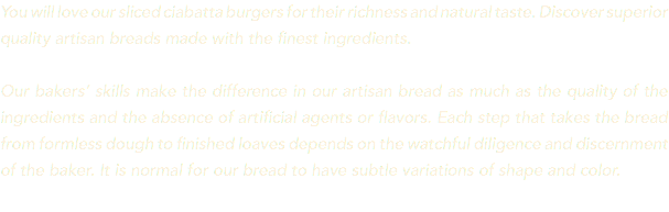 You will love our sliced ciabatta burgers for their richness and natural taste. Discover superior quality artisan breads made with the finest ingredients. Our bakers’ skills make the difference in our artisan bread as much as the quality of the ingredients and the absence of artificial agents or flavors. Each step that takes the bread from formless dough to finished loaves depends on the watchful diligence and discernment of the baker. It is normal for our bread to have subtle variations of shape and color. 