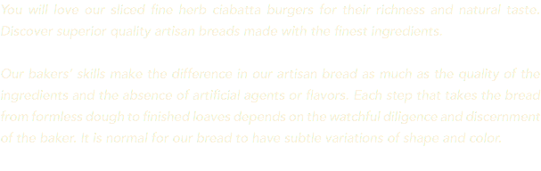 You will love our sliced fine herb ciabatta burgers for their richness and natural taste. Discover superior quality artisan breads made with the finest ingredients. Our bakers’ skills make the difference in our artisan bread as much as the quality of the ingredients and the absence of artificial agents or flavors. Each step that takes the bread from formless dough to finished loaves depends on the watchful diligence and discernment of the baker. It is normal for our bread to have subtle variations of shape and color. 